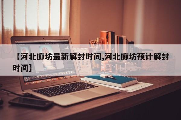 【河北廊坊最新解封时间,河北廊坊预计解封时间】