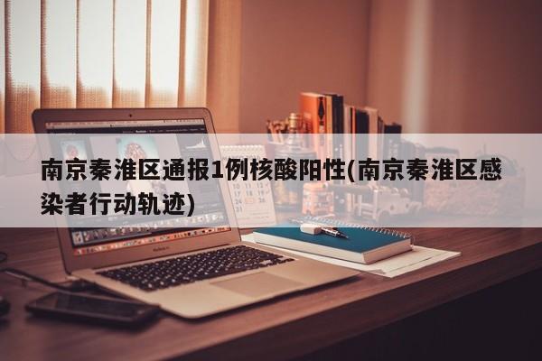 南京秦淮区通报1例核酸阳性(南京秦淮区感染者行动轨迹)